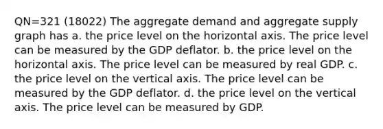 QN=321 (18022) The aggregate demand and aggregate supply graph has a. the price level on the horizontal axis. The price level can be measured by the GDP deflator. b. the price level on the horizontal axis. The price level can be measured by real GDP. c. the price level on the vertical axis. The price level can be measured by the GDP deflator. d. the price level on the vertical axis. The price level can be measured by GDP.