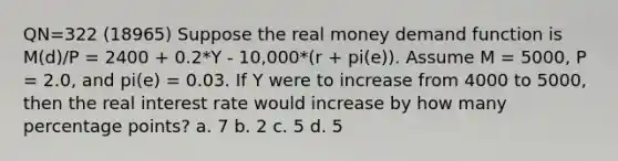 QN=322 (18965) Suppose the real money demand function is M(d)/P = 2400 + 0.2*Y - 10,000*(r + pi(e)). Assume M = 5000, P = 2.0, and pi(e) = 0.03. If Y were to increase from 4000 to 5000, then the real interest rate would increase by how many percentage points? a. 7 b. 2 c. 5 d. 5