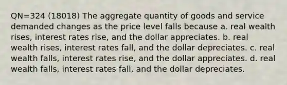 QN=324 (18018) The aggregate quantity of goods and service demanded changes as the price level falls because a. real wealth rises, interest rates rise, and the dollar appreciates. b. real wealth rises, interest rates fall, and the dollar depreciates. c. real wealth falls, interest rates rise, and the dollar appreciates. d. real wealth falls, interest rates fall, and the dollar depreciates.