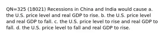 QN=325 (18021) Recessions in China and India would cause a. the U.S. price level and real GDP to rise. b. the U.S. price level and real GDP to fall. c. the U.S. price level to rise and real GDP to fall. d. the U.S. price level to fall and real GDP to rise.