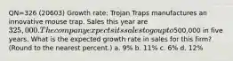 QN=326 (20603) Growth rate: Trojan Traps manufactures an innovative mouse trap. Sales this year are 325,000. The company expects its sales to go up to500,000 in five years. What is the expected growth rate in sales for this firm? (Round to the nearest percent.) a. 9% b. 11% c. 6% d. 12%