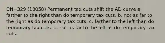 QN=329 (18058) Permanent tax cuts shift the AD curve a. farther to the right than do temporary tax cuts. b. not as far to the right as do temporary tax cuts. c. farther to the left than do temporary tax cuts. d. not as far to the left as do temporary tax cuts.