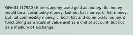 QN=33 (17920) If an economy used gold as money, its money would be a. commodity money, but not fiat money. b. fiat money, but not commodity money. c. both fiat and commodity money. d. functioning as a store of value and as a unit of account, but not as a medium of exchange.