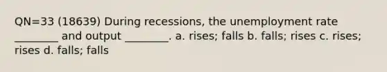 QN=33 (18639) During recessions, the unemployment rate ________ and output ________. a. rises; falls b. falls; rises c. rises; rises d. falls; falls