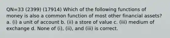 QN=33 (2399) (17914) Which of the following functions of money is also a common function of most other financial assets? a. (i) a unit of account b. (ii) a store of value c. (iii) medium of exchange d. None of (i), (ii), and (iii) is correct.