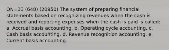 QN=33 (648) (20950) The system of preparing financial statements based on recognizing revenues when the cash is received and reporting expenses when the cash is paid is called: a. Accrual basis accounting. b. Operating cycle accounting. c. Cash basis accounting. d. Revenue recognition accounting. e. Current basis accounting.