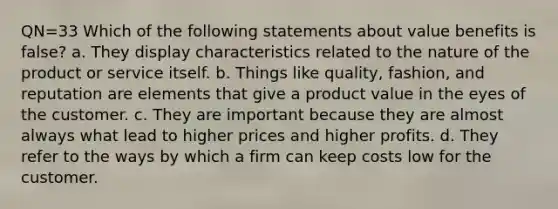 QN=33 Which of the following statements about value benefits is false? a. They display characteristics related to the nature of the product or service itself. b. Things like quality, fashion, and reputation are elements that give a product value in the eyes of the customer. c. They are important because they are almost always what lead to higher prices and higher profits. d. They refer to the ways by which a firm can keep costs low for the customer.