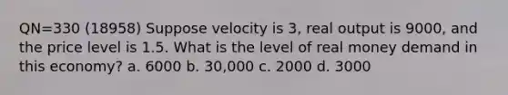 QN=330 (18958) Suppose velocity is 3, real output is 9000, and the price level is 1.5. What is the level of real money demand in this economy? a. 6000 b. 30,000 c. 2000 d. 3000