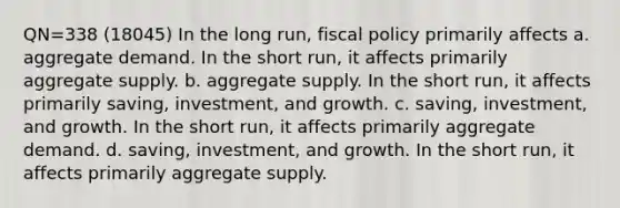 QN=338 (18045) In the long run, fiscal policy primarily affects a. aggregate demand. In the short run, it affects primarily aggregate supply. b. aggregate supply. In the short run, it affects primarily saving, investment, and growth. c. saving, investment, and growth. In the short run, it affects primarily aggregate demand. d. saving, investment, and growth. In the short run, it affects primarily aggregate supply.