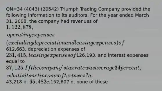 QN=34 (4043) (20542) Triumph Trading Company provided the following information to its auditors. For the year ended March 31, 2008, the company had revenues of 1,122,878, operating expenses (excluding depreciation and leasing expenses) of612,663, depreciation expenses of 231,415, leasing expenses of126,193, and interest expenses equal to 87,125. If the company's tax rate was average 34 percent, what is its net income after taxes? a.43,218 b. 65,482 c.152,607 d. none of these