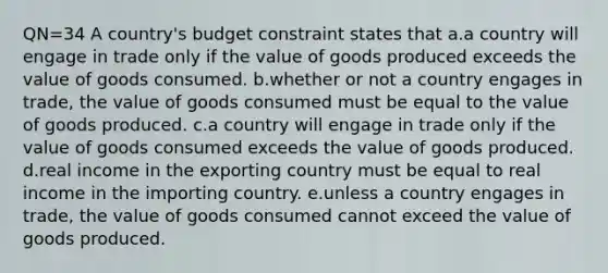 QN=34 A country's budget constraint states that a.a country will engage in trade only if the value of goods produced exceeds the value of goods consumed. b.whether or not a country engages in trade, the value of goods consumed must be equal to the value of goods produced. c.a country will engage in trade only if the value of goods consumed exceeds the value of goods produced. d.real income in the exporting country must be equal to real income in the importing country. e.unless a country engages in trade, the value of goods consumed cannot exceed the value of goods produced.