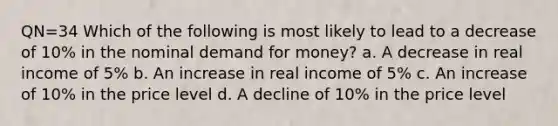 QN=34 Which of the following is most likely to lead to a decrease of 10% in the nominal demand for money? a. A decrease in real income of 5% b. An increase in real income of 5% c. An increase of 10% in the price level d. A decline of 10% in the price level