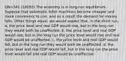 QN=341 (18055) The economy is in long-run equilibrium. Suppose that automatic teller machines become cheaper and more convenient to use, and as a result the demand for money falls. Other things equal, we would expect that, in the short run, a. the price level and real GDP would rise, but in the long run they would both be unaffected. b. the price level and real GDP would rise, but in the long run the price level would rise and real GDP would be unaffected. c. the price level and real GDP would fall, but in the long run they would both be unaffected. d. the price level and real GDP would fall, but in the long run the price level would fall and real GDP would be unaffected.