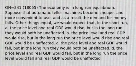 QN=341 (18055) The economy is in long-run equilibrium. Suppose that automatic teller machines become cheaper and more convenient to use, and as a result <a href='https://www.questionai.com/knowledge/klIDlybqd8-the-demand-for-money' class='anchor-knowledge'>the demand for money</a> falls. Other things equal, we would expect that, in the short run, a. the price level and real GDP would rise, but in the long run they would both be unaffected. b. the price level and real GDP would rise, but in the long run the price level would rise and real GDP would be unaffected. c. the price level and real GDP would fall, but in the long run they would both be unaffected. d. the price level and real GDP would fall, but in the long run the price level would fall and real GDP would be unaffected.