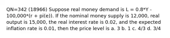 QN=342 (18966) Suppose real money demand is L = 0.8*Y - 100,000*(r + pi(e)). If the nominal money supply is 12,000, real output is 15,000, the real interest rate is 0.02, and the expected inflation rate is 0.01, then the price level is a. 3 b. 1 c. 4/3 d. 3/4