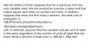 QN=35 (1945) (17434) Suppose that for a particular firm the only variable input into the production process is labor and that output equals zero when no workers are hired. In addition, suppose that when the firm hires 2 workers, the total cost of production is 100. When the firm hires 3 workers, the total cost of production is120. In addition, assume that the variable cost per unit of labor is the same regardless of the number of units of labor that are hired. What is the firm's fixed cost? a. 40 b.60 c. 80 d.100