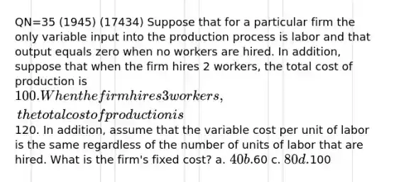 QN=35 (1945) (17434) Suppose that for a particular firm the only variable input into the production process is labor and that output equals zero when no workers are hired. In addition, suppose that when the firm hires 2 workers, the total cost of production is 100. When the firm hires 3 workers, the total cost of production is120. In addition, assume that the variable cost per unit of labor is the same regardless of the number of units of labor that are hired. What is the firm's fixed cost? a. 40 b.60 c. 80 d.100