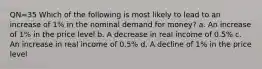 QN=35 Which of the following is most likely to lead to an increase of 1% in the nominal demand for money? a. An increase of 1% in the price level b. A decrease in real income of 0.5% c. An increase in real income of 0.5% d. A decline of 1% in the price level