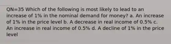 QN=35 Which of the following is most likely to lead to an increase of 1% in the nominal demand for money? a. An increase of 1% in the price level b. A decrease in real income of 0.5% c. An increase in real income of 0.5% d. A decline of 1% in the price level