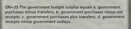 QN=35 The government budget surplus equals a. government purchases minus transfers. b. government purchases minus net receipts. c. government purchases plus transfers. d. government receipts minus government outlays.