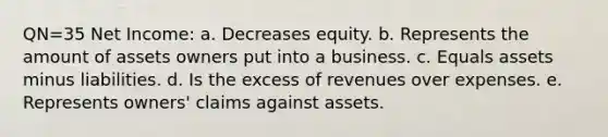 QN=35 Net Income: a. Decreases equity. b. Represents the amount of assets owners put into a business. c. Equals assets minus liabilities. d. Is the excess of revenues over expenses. e. Represents owners' claims against assets.