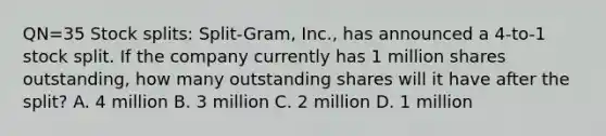 QN=35 Stock splits: Split-Gram, Inc., has announced a 4-to-1 stock split. If the company currently has 1 million shares outstanding, how many outstanding shares will it have after the split? A. 4 million B. 3 million C. 2 million D. 1 million