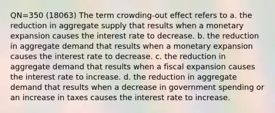 QN=350 (18063) The term crowding-out effect refers to a. the reduction in aggregate supply that results when a monetary expansion causes the interest rate to decrease. b. the reduction in aggregate demand that results when a monetary expansion causes the interest rate to decrease. c. the reduction in aggregate demand that results when a fiscal expansion causes the interest rate to increase. d. the reduction in aggregate demand that results when a decrease in government spending or an increase in taxes causes the interest rate to increase.