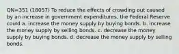 QN=351 (18057) To reduce the effects of crowding out caused by an increase in government expenditures, the Federal Reserve could a. increase the money supply by buying bonds. b. increase the money supply by selling bonds. c. decrease the money supply by buying bonds. d. decrease the money supply by selling bonds.