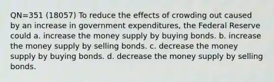 QN=351 (18057) To reduce the effects of crowding out caused by an increase in government expenditures, the Federal Reserve could a. increase the money supply by buying bonds. b. increase the money supply by selling bonds. c. decrease the money supply by buying bonds. d. decrease the money supply by selling bonds.