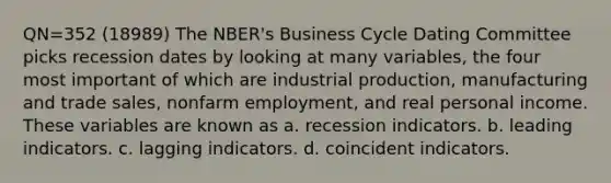 QN=352 (18989) The NBER's Business Cycle Dating Committee picks recession dates by looking at many variables, the four most important of which are industrial production, manufacturing and trade sales, nonfarm employment, and real personal income. These variables are known as a. recession indicators. b. leading indicators. c. lagging indicators. d. coincident indicators.