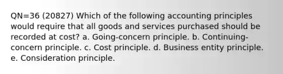 QN=36 (20827) Which of the following accounting principles would require that all goods and services purchased should be recorded at cost? a. Going-concern principle. b. Continuing-concern principle. c. Cost principle. d. Business entity principle. e. Consideration principle.