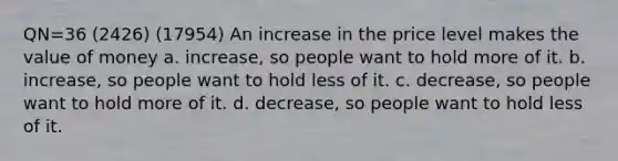 QN=36 (2426) (17954) An increase in the price level makes the value of money a. increase, so people want to hold more of it. b. increase, so people want to hold less of it. c. decrease, so people want to hold more of it. d. decrease, so people want to hold less of it.