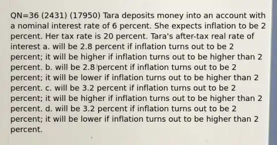 QN=36 (2431) (17950) Tara deposits money into an account with a nominal interest rate of 6 percent. She expects inflation to be 2 percent. Her tax rate is 20 percent. Tara's after-tax real rate of interest a. will be 2.8 percent if inflation turns out to be 2 percent; it will be higher if inflation turns out to be higher than 2 percent. b. will be 2.8 percent if inflation turns out to be 2 percent; it will be lower if inflation turns out to be higher than 2 percent. c. will be 3.2 percent if inflation turns out to be 2 percent; it will be higher if inflation turns out to be higher than 2 percent. d. will be 3.2 percent if inflation turns out to be 2 percent; it will be lower if inflation turns out to be higher than 2 percent.