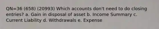 QN=36 (658) (20993) Which accounts don't need to do closing entries? a. Gain in disposal of asset b. Income Summary c. Current Liability d. Withdrawals e. Expense