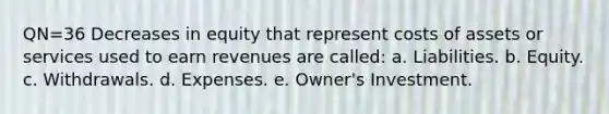 QN=36 Decreases in equity that represent costs of assets or services used to earn revenues are called: a. Liabilities. b. Equity. c. Withdrawals. d. Expenses. e. Owner's Investment.