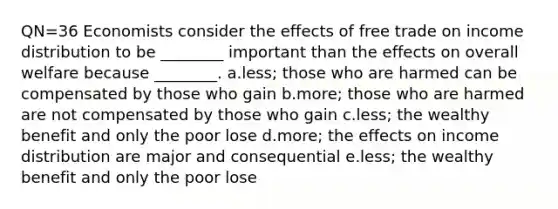 QN=36 Economists consider the effects of free trade on income distribution to be ________ important than the effects on overall welfare because ________. a.less; those who are harmed can be compensated by those who gain b.more; those who are harmed are not compensated by those who gain c.less; the wealthy benefit and only the poor lose d.more; the effects on income distribution are major and consequential e.less; the wealthy benefit and only the poor lose