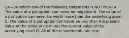 QN=36 Which one of the following statements is NOT true? A. The value of a put option can never be negative B. The value of a put option can never be worth more than the underlying asset C. The value of a put option can never be less than the present value of the strike price minus the current value of the underlying asset D. All of these statements are true