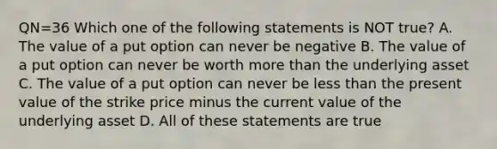 QN=36 Which one of the following statements is NOT true? A. The value of a put option can never be negative B. The value of a put option can never be worth more than the underlying asset C. The value of a put option can never be less than the present value of the strike price minus the current value of the underlying asset D. All of these statements are true