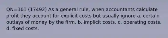 QN=361 (17492) As a general rule, when accountants calculate profit they account for explicit costs but usually ignore a. certain outlays of money by the firm. b. implicit costs. c. operating costs. d. fixed costs.