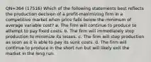 QN=364 (17516) Which of the following statements best reflects the production decision of a profit-maximizing firm in a competitive market when price falls below the minimum of average variable cost? a. The firm will continue to produce to attempt to pay fixed costs. b. The firm will immediately stop production to minimize its losses. c. The firm will stop production as soon as it is able to pay its sunk costs. d. The firm will continue to produce in the short run but will likely exit the market in the long run.