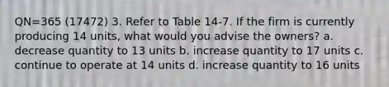 QN=365 (17472) 3. Refer to Table 14-7. If the firm is currently producing 14 units, what would you advise the owners? a. decrease quantity to 13 units b. increase quantity to 17 units c. continue to operate at 14 units d. increase quantity to 16 units