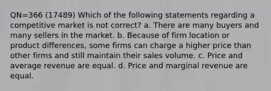 QN=366 (17489) Which of the following statements regarding a competitive market is not correct? a. There are many buyers and many sellers in the market. b. Because of firm location or product differences, some firms can charge a higher price than other firms and still maintain their sales volume. c. Price and average revenue are equal. d. Price and marginal revenue are equal.