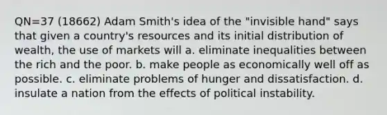 QN=37 (18662) Adam Smith's idea of the "invisible hand" says that given a country's resources and its initial distribution of wealth, the use of markets will a. eliminate inequalities between the rich and the poor. b. make people as economically well off as possible. c. eliminate problems of hunger and dissatisfaction. d. insulate a nation from the effects of political instability.