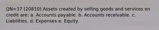 QN=37 (20810) Assets created by selling goods and services on credit are: a. Accounts payable. b. Accounts receivable. c. Liabilities. d. Expenses e. Equity.