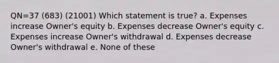 QN=37 (683) (21001) Which statement is true? a. Expenses increase Owner's equity b. Expenses decrease Owner's equity c. Expenses increase Owner's withdrawal d. Expenses decrease Owner's withdrawal e. None of these