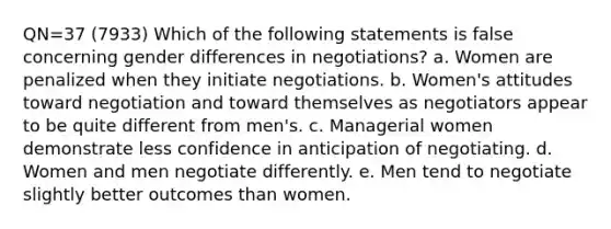 QN=37 (7933) Which of the following statements is false concerning gender differences in negotiations? a. Women are penalized when they initiate negotiations. b. Women's attitudes toward negotiation and toward themselves as negotiators appear to be quite different from men's. c. Managerial women demonstrate less confidence in anticipation of negotiating. d. Women and men negotiate differently. e. Men tend to negotiate slightly better outcomes than women.