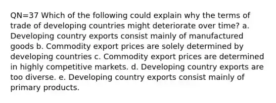 QN=37 Which of the following could explain why the terms of trade of developing countries might deteriorate over time? a. Developing country exports consist mainly of manufactured goods b. Commodity export prices are solely determined by developing countries c. Commodity export prices are determined in highly competitive markets. d. Developing country exports are too diverse. e. Developing country exports consist mainly of primary products.