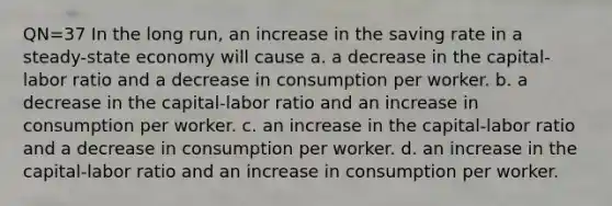 QN=37 In the long run, an increase in the saving rate in a steady-state economy will cause a. a decrease in the capital-labor ratio and a decrease in consumption per worker. b. a decrease in the capital-labor ratio and an increase in consumption per worker. c. an increase in the capital-labor ratio and a decrease in consumption per worker. d. an increase in the capital-labor ratio and an increase in consumption per worker.