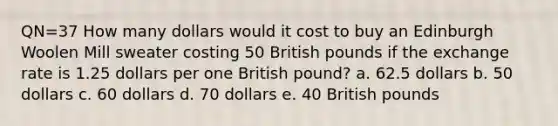 QN=37 How many dollars would it cost to buy an Edinburgh Woolen Mill sweater costing 50 British pounds if the exchange rate is 1.25 dollars per one British pound? a. 62.5 dollars b. 50 dollars c. 60 dollars d. 70 dollars e. 40 British pounds