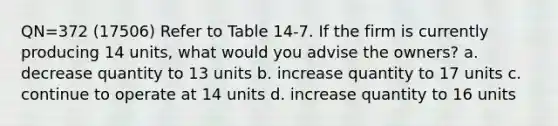 QN=372 (17506) Refer to Table 14-7. If the firm is currently producing 14 units, what would you advise the owners? a. decrease quantity to 13 units b. increase quantity to 17 units c. continue to operate at 14 units d. increase quantity to 16 units